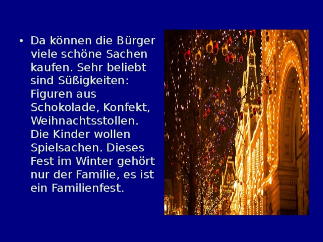 Da können die Bürger viele schöne Sachen kaufen. Sehr beliebt sind Süßigkeiten: Figuren aus Schokolade, Konfekt, Weihnachtsstollen. Die Kinder wollen Spielsachen. Dieses Fest im Winter gehört nur der Familie, es ist ein Familienfest. 