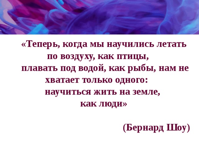 «Теперь, когда мы научились летать по воздуху, как птицы,  плавать под водой, как рыбы, нам не хватает только одного: научиться жить на земле, как люди»   (Бернард Шоу) 