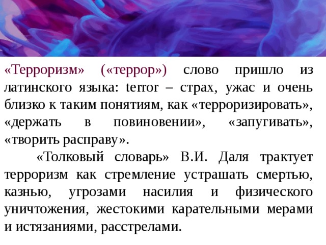 «Терроризм» («террор»)  слово пришло из латинского языка: terror – страх, ужас и очень близко к таким понятиям, как «терроризировать», «держать в повиновении», «запугивать», «творить расправу».  «Толковый словарь» В.И. Даля трактует терроризм как стремление устрашать смертью, казнью, угрозами насилия и физического уничтожения, жестокими карательными мерами и истязаниями, расстрелами. 