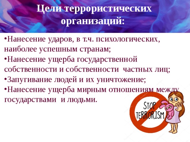 Цели террористических организаций:  Нанесение ударов, в т.ч. психологических, наиболее успешным странам; Нанесение ущерба государственной собственности и собственности частных лиц; Запугивание людей и их уничтожение; Нанесение ущерба мирным отношениям между государствами и людьми. 