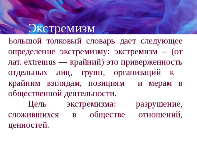  Экстремизм Большой толковый словарь дает следующее определение экстремизму: экстремизм – (от лат. extremus — крайний) это приверженность отдельных лиц, групп, организаций к крайним взглядам, позициям и мерам в общественной деятельности.  Цель экстремизма: разрушение, сложившихся в обществе отношений, ценностей. 