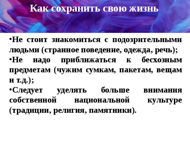 Как сохранить свою жизнь   Не стоит знакомиться с подозрительными людьми (странное поведение, одежда, речь); Не надо приближаться к бесхозным предметам (чужим сумкам, пакетам, вещам и т.д.); Следует уделять больше внимания собственной национальной культуре (традиции, религия, памятники).   