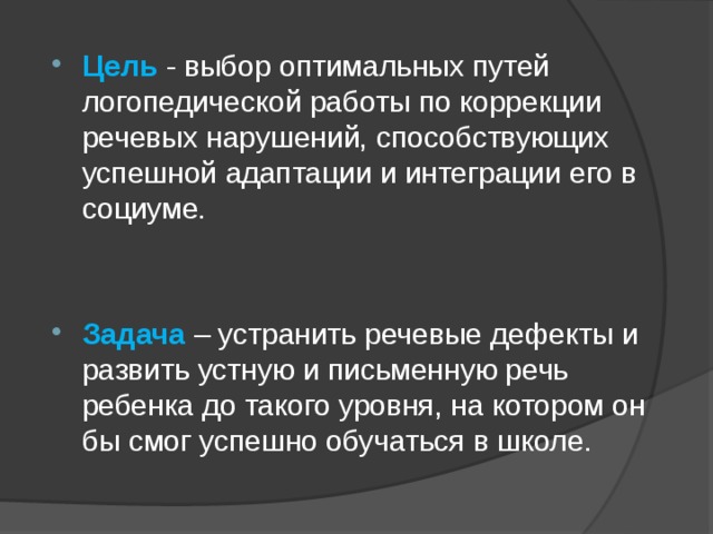 Цель  - выбор оптимальных путей логопедической работы по коррекции речевых нарушений, способствующих успешной адаптации и интеграции его в социуме. Задача – устранить речевые дефекты и развить устную и письменную речь ребенка до такого уровня, на котором он бы смог успешно обучаться в школе. 