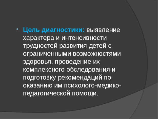 Цель диагностики: выявление характера и интенсивности трудностей развития детей с ограниченными возможностями здоровья, проведение их комплексного обследования и подготовку рекомендаций по оказанию им психолого-медико-педагогической помощи. 