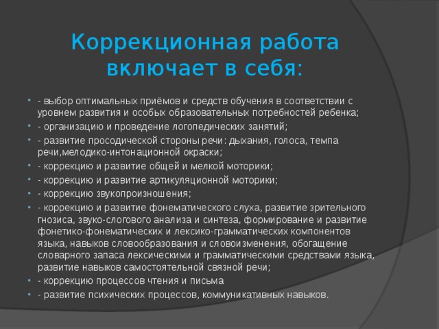 Коррекционная работа включает в себя: - выбор оптимальных приёмов и средств обучения в соответствии с уровнем развития и особых образовательных потребностей ребенка; - организацию и проведение логопедических занятий; - развитие просодической стороны речи: дыхания, голоса, темпа речи,мелодико-интонационной окраски; - коррекцию и развитие общей и мелкой моторики; - коррекцию и развитие артикуляционной моторики; - коррекцию звукопроизношения; - коррекцию и развитие фонематического слуха, развитие зрительного гнозиса, звуко-слогового анализа и синтеза, формирование и развитие фонетико-фонематических и лексико-грамматических компонентов языка, навыков словообразования и словоизменения, обогащение словарного запаса лексическими и грамматическими средствами языка, развитие навыков самостоятельной связной речи; - коррекцию процессов чтения и письма - развитие психических процессов, коммуникативных навыков. 