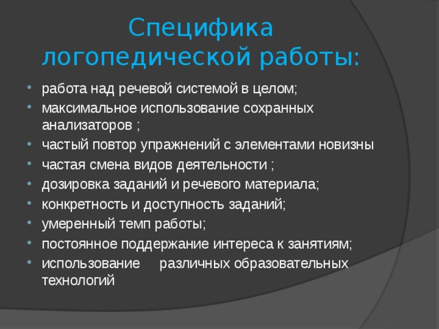 Специфика логопедической работы: работа над речевой системой в целом; максимальное использование сохранных анализаторов ; частый повтор упражнений с элементами новизны частая смена видов деятельности ; дозировка заданий и речевого материала; конкретность и доступность заданий; умеренный темп работы; постоянное поддержание интереса к занятиям; использование различных образовательных технологий 