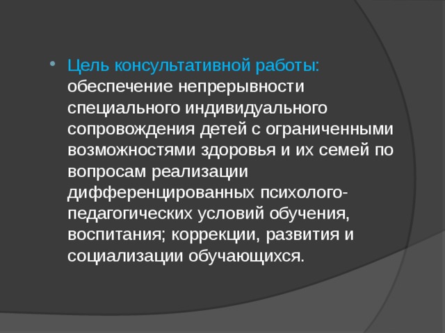Цель консультативной работы: обеспечение непрерывности специального индивидуального сопровождения детей с ограниченными возможностями здоровья и их семей по вопросам реализации дифференцированных психолого-педагогических условий обучения, воспитания; коррекции, развития и социализации обучающихся. 