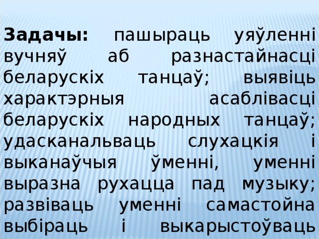  Задачы: пашыраць уяўленні вучняў аб разнастайнасці беларускіх танцаў; выявіць характэрныя асаблівасці беларускіх народных танцаў; удасканальваць слухацкія і выканаўчыя ўменні, уменні выразна рухацца пад музыку; развіваць уменні самастойна выбіраць і выкарыстоўваць сродкі музычнай выразнасці ў творчай дзейнасці; выхоўваць любоў да радзімы. 1. Ознакомление учащихся с жанровым многообразием белорусских танцев; 2. Выявление характерных признаков белорусских народных танцев; 3. Совершенствование умений выразительно исполнять танцевальные движения; 4.Формирование творческих умений. 