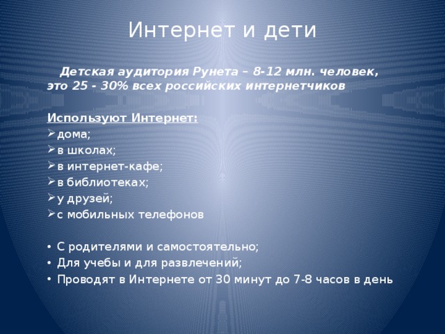 Интернет и дети    Детская аудитория Рунета – 8-12 млн. человек, это 25 - 30% всех российских интернетчиков Используют Интернет: дома; в школах; в интернет-кафе; в библиотеках; у друзей; с мобильных телефонов С родителями и самостоятельно; Для учебы и для развлечений; Проводят в Интернете от 30 минут до 7-8 часов в день 