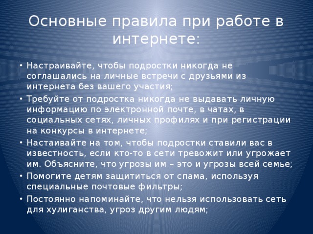 Основные правила при работе в интернете: Настраивайте, чтобы подростки никогда не соглашались на личные встречи с друзьями из интернета без вашего участия; Требуйте от подростка никогда не выдавать личную информацию по электронной почте, в чатах, в социальных сетях, личных профилях и при регистрации на конкурсы в интернете; Настаивайте на том, чтобы подростки ставили вас в известность, если кто-то в сети тревожит или угрожает им. Объясните, что угрозы им – это и угрозы всей семье; Помогите детям защититься от спама, используя специальные почтовые фильтры; Постоянно напоминайте, что нельзя использовать сеть для хулиганства, угроз другим людям; 