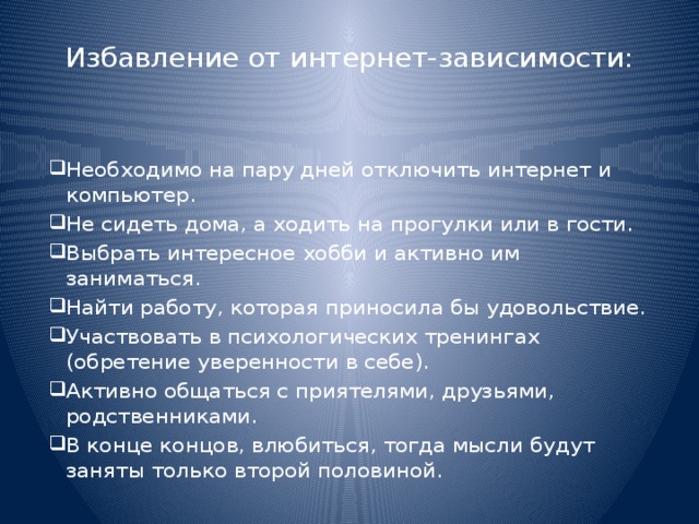 Избавление от интернет-зависимости: Необходимо на пару дней отключить интернет и компьютер. Не сидеть дома, а ходить на прогулки или в гости. Выбрать интересное хобби и активно им заниматься. Найти работу, которая приносила бы удовольствие. Участвовать в психологических тренингах (обретение уверенности в себе). Активно общаться с приятелями, друзьями, родственниками. В конце концов, влюбиться, тогда мысли будут заняты только второй половиной. 