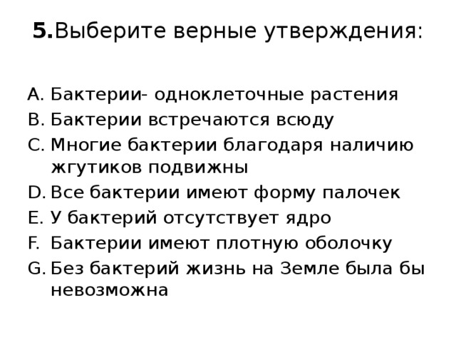 5. Выберите верные утверждения:   Бактерии- одноклеточные растения Бактерии встречаются всюду Многие бактерии благодаря наличию жгутиков подвижны Все бактерии имеют форму палочек У бактерий отсутствует ядро Бактерии имеют плотную оболочку Без бактерий жизнь на Земле была бы невозможна 