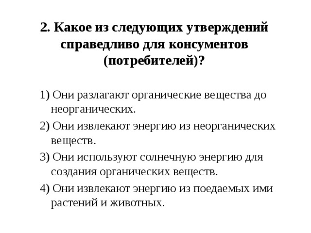 2. Какое из следующих утверждений справедливо для консументов (потребителей)?     1) Они разлагают органические вещества до неорганических. 2) Они извлекают энергию из неорганических веществ. 3) Они используют солнечную энергию для создания органических веществ. 4) Они извлекают энергию из поедаемых ими растений и животных. 