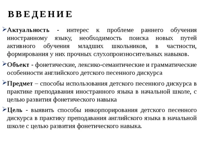 ВВЕДЕНИЕ Актуальность - интерес к проблеме раннего обучения иностранному языку, необходимость поиска новых путей активного обучения младших школьников, в частности, формирования у них прочных слухопроизносительных навыков. Объект - фонетические, лексико-семантические и грамматические особенности английского детского песенного дискурса Предмет – способы использования детского песенного дискурса в практике преподавания иностранного языка в начальной школе, с целью развития фонетического навыка Цель - выявить способы инкорпорирования детского песенного дискурса в практику преподавания английского языка в начальной школе с целью развития фонетического навыка. 