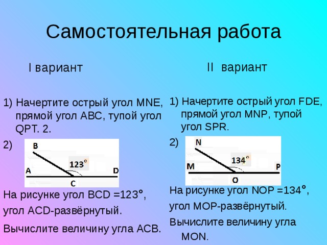   II вариант 1 ) Начертите острый угол FDE , прямой угол MNP , тупой угол SPR.  2) На рисунке угол NOP =134 °, угол MOP -развёрнутый. Вычислите величину угла MON .   I вариант 1 ) Начертите острый угол MNE , прямой угол ABC , тупой угол QPT. 2. 2) На рисунке угол BCD =123 °, угол ACD -развёрнутый. Вычислите величину угла АСВ.  