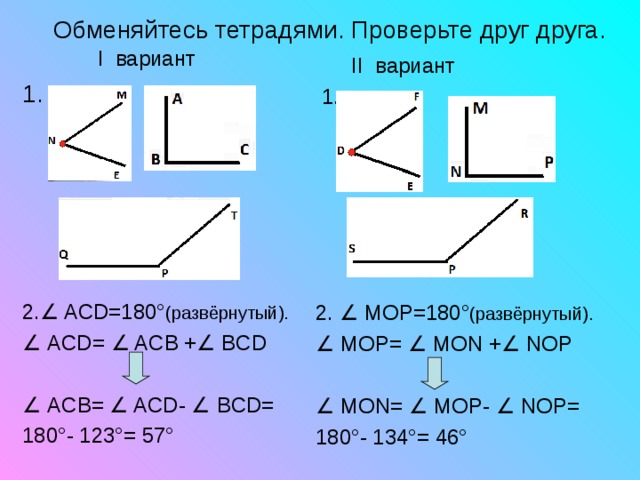  Обменяйтесь тетрадями. Проверьте друг друга.   I вариант 1.  2. ∠ ACD=180 ° ( развёрнутый ). ∠  ACD= ∠ ACB + ∠ BCD ∠  AC В = ∠ ACD - ∠  В CD = 180°- 123°= 57°  II вариант  1. 2. ∠ MOP=180 ° ( развёрнутый ). ∠  MOP= ∠ MON + ∠ NOP ∠  MON= ∠ MOP - ∠ NOP = 180°- 1 34 °= 46 ° 