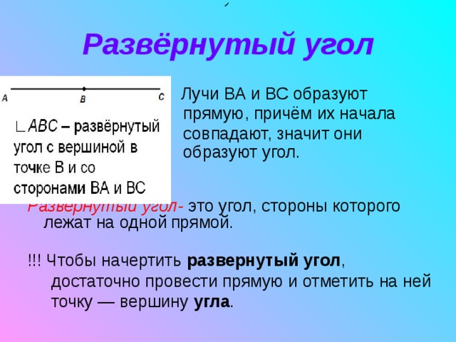 Развёрнутый угол    Лучи ВА и ВС образуют    прямую, причём их начала      совпадают, значит они   образуют угол.    Развернутый угол- это угол, стороны которого лежат на одной  прямой.  !!! Чтобы начертить  развернутый   угол ,  достаточно провести прямую и отметить на ней  точку — вершину  угла . 