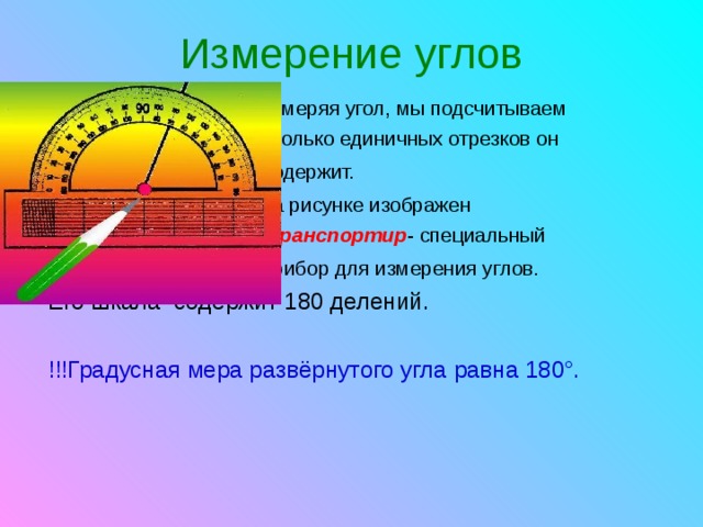 Измерение углов  Измеряя угол, мы подсчитываем  сколько единичных отрезков он  содержит.   На рисунке изображен  транспортир - специальный  прибор для измерения углов.  Его шкала содержит 180 делений. !!!Градусная мера развёрнутого угла равна 180°.  