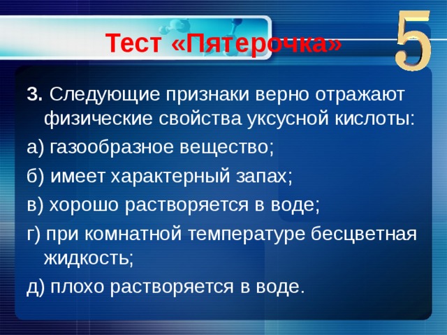 Тест «Пятерочка» 3.  Следующие признаки верно отражают физические свойства уксусной кислоты: а) газообразное вещество; б) имеет характерный запах; в) хорошо растворяется в воде; г) при комнатной температуре бесцветная жидкость; д) плохо растворяется в воде.