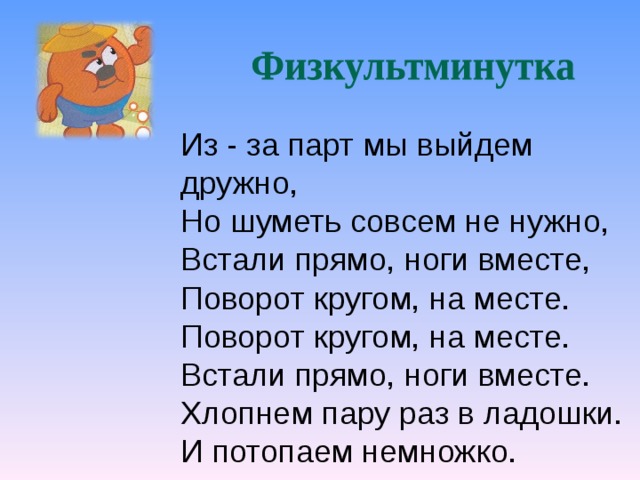 Из - за парт мы выйдем дружно, Но шуметь совсем не нужно, Встали прямо, ноги вместе, Поворот кругом, на месте. Поворот кругом, на месте. Встали прямо, ноги вместе. Хлопнем пару раз в ладошки. И потопаем немножко. 