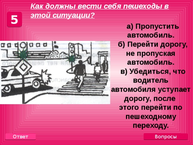   Как должны вести себя пешеходы в этой ситуации? 5  а) Пропустить автомобиль.  б) Перейти дорогу, не пропуская автомобиль.  в) Убедиться, что водитель автомобиля уступает дорогу, после этого перейти по пешеходному переходу. Вопросы Ответ 