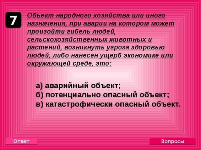       Объект народного хозяйства или иного назначения, при аварии на котором может произойти гибель людей, сельскохозяйственных животных и растений, возникнуть угроза здоровью людей, либо нанесен ущерб экономике или окружающей среде, это:  а) аварийный объект;  б) потенциально опасный объект;  в) катастрофически опасный объект. 7 Вопросы Ответ 