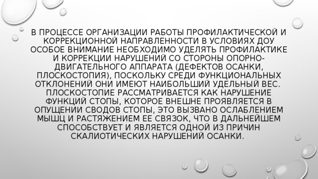 В процессе организации работы профилактической и коррекционной направленности в условиях ДОУ особое внимание необходимо уделять профилактике и коррекции нарушений со стороны опорно-двигательного аппарата (дефектов осанки, плоскостопия), поскольку среди функциональных отклонений они имеют наибольший удельный вес.  Плоскостопие рассматривается как нарушение функций стопы, которое внешне проявляется в опущении сводов стопы, это вызвано ослаблением мышц и растяжением ее связок, Что в дальнейшем способствует и является одной из причин скалиотических нарушений осанки. 