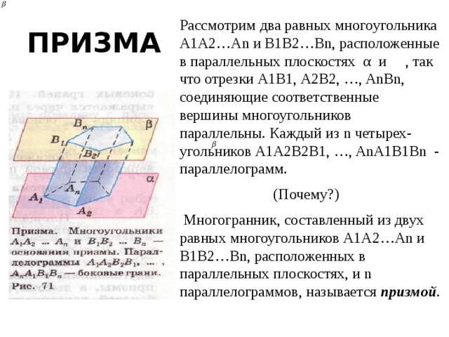 Рассмотрим два равных многоугольника А1А2…Аn и В1В2…Bn, расположенные в параллельных плоскостях α и , так что отрезки А1В1, А2В2, …, AnBn, соединяющие соответственные вершины многоугольников параллельны. Каждый из n четырех-угольников А1А2В2В1, …, AnA1B1Bn - параллелограмм. (Почему?)  Многогранник, составленный из двух равных многоугольников А1А2…Аn и В1В2…Bn, расположенных в параллельных плоскостях, и n параллелограммов, называется призмой . ПРИЗМА 