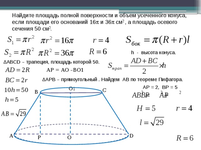 Найдите площадь полной поверхности и объем усеченного конуса, если площади его оснований 16  и 36  см 2 , а площадь осевого сечения 50 см 2 . h - высота конуса. ΔАВCD – трапеция, площадь которой 50. AP = AO –BO1 ΔАPВ – прямоугольный . Найдем АВ по теореме Пифагора. АP = 2, ВР = 5 О 1 С В А D О P 