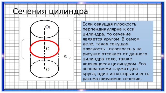 Сечения цилиндра Если секущая плоскость перпендикулярна к оси цилиндра, то сечение является кругом. В самом деле, такая секущая плоскость - плоскость y на рисунке отсекает от данного цилиндра тело, также являющееся цилиндром. Его основаниями служат два круга, один из которых и есть рассматриваемое сечение. 