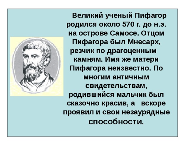    Великий ученый Пифагор родился около 570 г. до н.э. на острове Самосе. Отцом Пифагора был Мнесарх, резчик по драгоценным камням. Имя же матери Пифагора неизвестно. По многим античным свидетельствам, родившийся мальчик был сказочно красив, а вскоре проявил и свои незаурядные способности.        