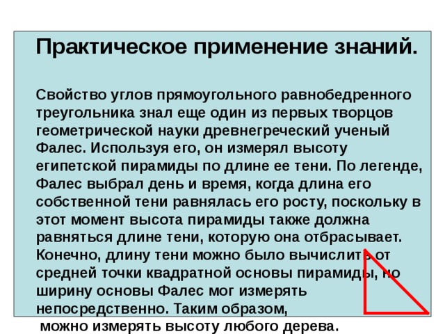   Практическое применение знаний.   Свойство углов прямоугольного равнобедренного треугольника знал еще один из первых творцов геометрической науки древнегреческий ученый Фалес. Используя его, он измерял высоту египетской пирамиды по длине ее тени. По легенде, Фалес выбрал день и время, когда длина его собственной тени равнялась его росту, поскольку в этот момент высота пирамиды также должна равняться длине тени, которую она отбрасывает. Конечно, длину тени можно было вычислить от средней точки квадратной основы пирамиды, но ширину основы Фалес мог измерять непосредственно. Таким образом,  можно измерять высоту любого дерева.   