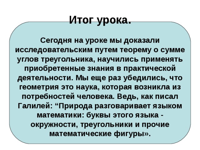    Итог урока.   Сегодня на уроке мы доказали исследовательским путем теорему о сумме углов треугольника, научились применять приобретенные знания в практической деятельности. Мы еще раз убедились, что геометрия это наука, которая возникла из потребностей человека. Ведь, как писал Галилей: “Природа разговаривает языком математики: буквы этого языка - окружности, треугольники и прочие математические фигуры».      