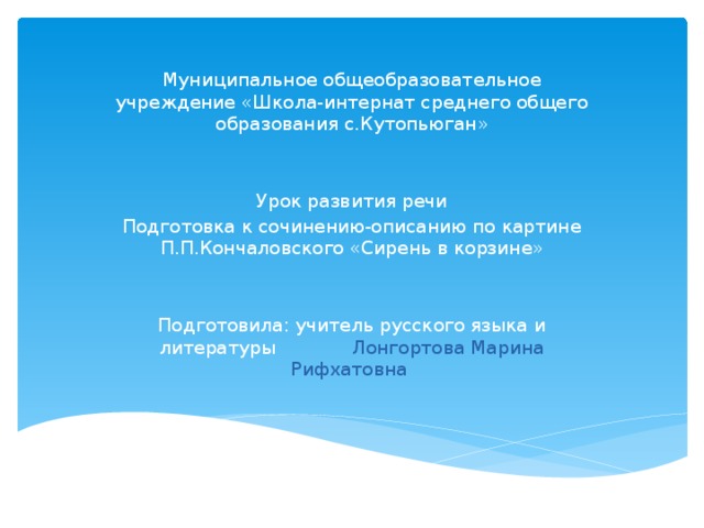 Муниципальное общеобразовательное учреждение «Школа-интернат среднего общего образования с.Кутопьюган» Урок развития речи Подготовка к сочинению-описанию по картине П.П.Кончаловского «Сирень в корзине» Подготовила: учитель русского языка и литературы Лонгортова Марина Рифхатовна 