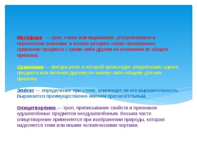 Мета́фора — троп, слово или выражение, употребляемое в переносном значении, в основе которого лежит неназванное сравнение предмета с каким-либо другим на основании их общего признака.   Сравнение — фигура речи, в которой происходит уподобление одного предмета или явления другому по какому-либо общему для них признаку.   Эпи́тет — определение при слове, влияющее на его выразительность. Выражается преимущественно именем прилагательным.   Олицетворе́ние — троп, приписывание свойств и признаков одушевлённых предметов неодушевлённым. Весьма часто олицетворение применяется при изображении природы, которая наделяется теми или иными человеческими чертами.   