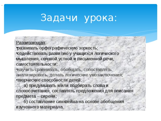                                  Задачи урока:  Развивающая : развивать орфографическую зоркость; содействовать развитию у учащихся логического мышления, связной устной и письменной речи, самостоятельности; научить сравнивать, обобщать, сопоставлять, анализировать, делать логические умозаключения; творческие способности детей:  а) придумывать и/или подбирать слова и словосочетания, составлять предложения для описания предмета – сирени;  б) составление синквейна на основе обобщения изученного материала. 