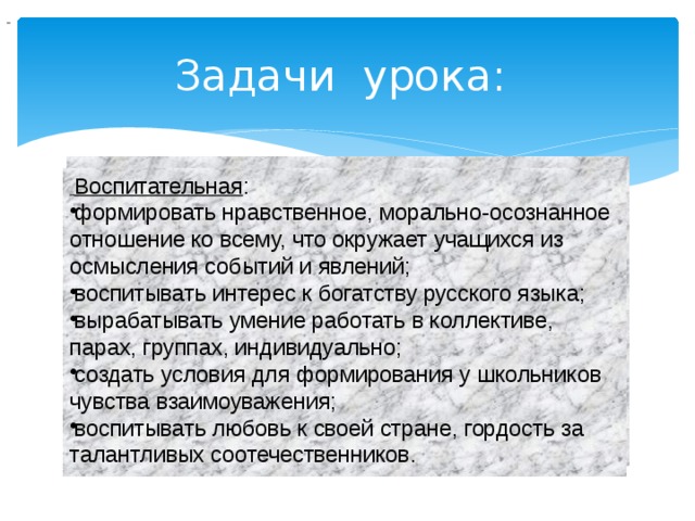                                  Задачи урока:   Воспитательная : формировать нравственное, морально-осознанное отношение ко всему, что окружает учащихся из осмысления событий и явлений; воспитывать интерес к богатству русского языка; вырабатывать умение работать в коллективе, парах, группах, индивидуально; создать условия для формирования у школьников чувства взаимоуважения; воспитывать любовь к своей стране, гордость за талантливых соотечественников. 