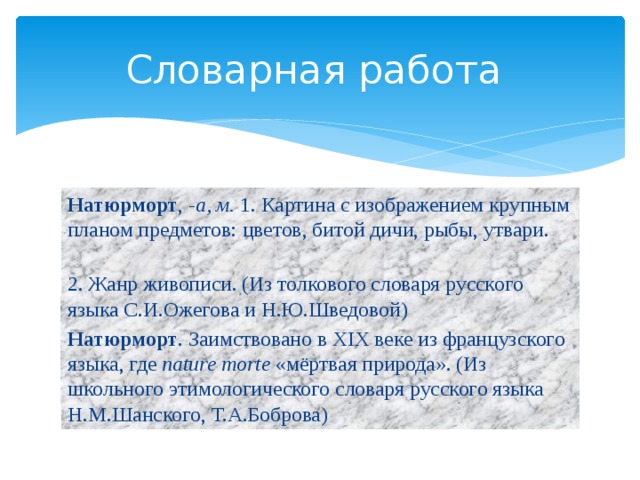 Словарная работа Натюрморт , -а, м. 1. Картина с изображением крупным планом предметов: цветов, битой дичи, рыбы, утвари. 2. Жанр живописи. (Из толкового словаря русского языка С.И.Ожегова и Н.Ю.Шведовой) Натюрморт . Заимствовано в XIX веке из французского языка, где nature morte «мёртвая природа». (Из школьного этимологического словаря русского языка Н.М.Шанского, Т.А.Боброва) 