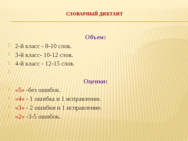  СЛОВАРНЫЙ ДИКТАНТ   Объем: 2-й класс - 8-10 слов. 3-й класс- 10-12 слов. 4-й класс - 12-15 слов.   Оценки: «5» -без ошибок. «4» - 1 ошибка и 1 исправление. «3» - 2 ошибки и 1 исправление. «2» -3-5 ошибок. 