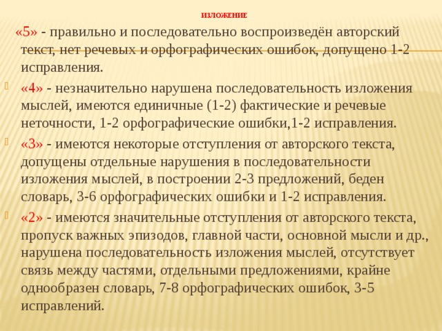  ИЗЛОЖЕНИЕ    «5» - правильно и последовательно воспроизведён авторский текст, нет речевых и орфографических ошибок, допущено 1-2 исправления. «4» - незначительно нарушена последовательность изложения мыслей, имеются единичные (1-2) фактические и речевые неточности, 1-2 орфографические ошибки,1-2 исправления. «3» - имеются некоторые отступления от авторского текста, допущены отдельные нарушения в последовательности изложения мыслей, в построении 2-3 предложений, беден словарь, 3-6 орфографических ошибки и 1-2 исправления. «2» - имеются значительные отступления от авторского текста, пропуск важных эпизодов, главной части, основной мысли и др., нарушена последовательность изложения мыслей, отсутствует связь между частями, отдельными предложениями, крайне однообразен словарь, 7-8 орфографических ошибок, 3-5 исправлений.     