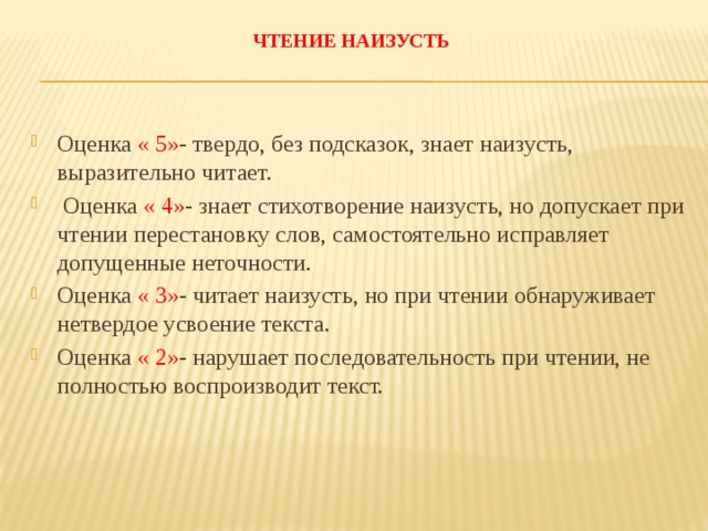  Чтение наизусть   Оценка « 5» - твердо, без подсказок, знает наизусть, выразительно читает.  Оценка « 4» - знает стихотворение наизусть, но допускает при чтении перестановку слов, самостоятельно исправляет допущенные неточности. Оценка « 3» - читает наизусть, но при чтении обнаруживает нетвердое усвоение текста. Оценка « 2» - нарушает последовательность при чтении, не полностью воспроизводит текст. 