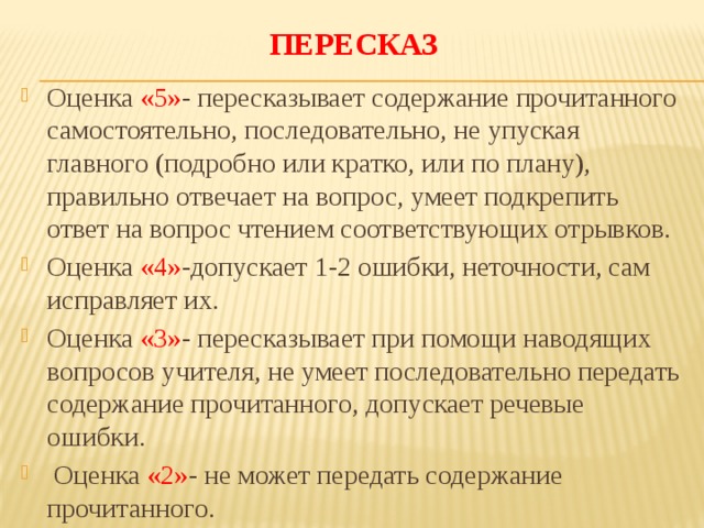 Пересказ Оценка «5» - пересказывает содержание прочитанного самостоятельно, последовательно, не упуская главного (подробно или кратко, или по плану), правильно отвечает на вопрос, умеет подкрепить ответ на вопрос чтением соответствующих отрывков. Оценка «4» -допускает 1-2 ошибки, неточности, сам исправляет их. Оценка «3» - пересказывает при помощи наводящих вопросов учителя, не умеет последовательно передать содержание прочитанного, допускает речевые ошибки.  Оценка «2» - не может передать содержание прочитанного. 