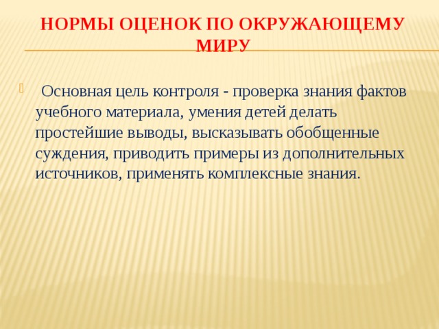 НОРМЫ ОЦЕНОК ПО ОКРУЖАЮЩЕМУ МИРУ  Основная цель контроля - проверка знания фактов учебного материала, умения детей делать простейшие выводы, высказывать обобщенные суждения, приводить примеры из дополнительных источников, применять комплексные знания. 