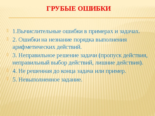 Грубые ошибки   1.Вычислительные ошибки в примерах и задачах. 2. Ошибки на незнание порядка выполнения арифметических действий. 3. Неправильное решение задачи (пропуск действия, неправильный выбор действий, лишние действия). 4. Не решенная до конца задача или пример. 5. Невыполненное задание. 