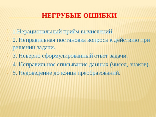 Негрубые ошибки 1.Нерациональный приём вычислений. 2. Неправильная постановка вопроса к действию при решении задачи. 3. Неверно сформулированный ответ задачи. 4. Неправильное списывание данных (чисел, знаков). 5. Недоведение до конца преобразований. 