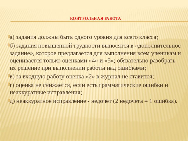  КОНТРОЛЬНАЯ РАБОТА   а) задания должны быть одного уровня для всего класса; б) задания повышенной трудности выносятся в «дополнительное задание», которое предлагается для выполнения всем ученикам и оценивается только оценками «4» и «5»; обязательно разобрать их решение при выполнении работы над ошибками; в) за входную работу оценка «2» в журнал не ставится; г) оценка не снижается, если есть грамматические ошибки и неаккуратные исправления; д) неаккуратное исправление - недочет (2 недочета = 1 ошибка).   