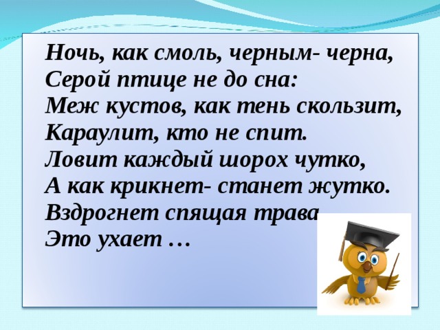 Ночь, как смоль, черным- черна,  Серой птице не до сна:  Меж кустов, как тень скользит,  Караулит, кто не спит.  Ловит каждый шорох чутко,  А как крикнет- станет жутко.  Вздрогнет спящая трава,  Это ухает …     