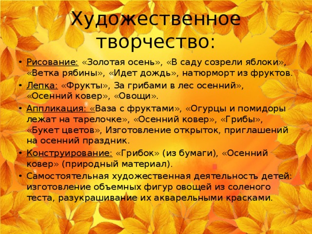 Художественное творчество: Рисование: «Золотая осень», «В саду созрели яблоки», «Ветка рябины», «Идет дождь», натюрморт из фруктов. Лепка: «Фрукты», За грибами в лес осенний», «Осенний ковер», «Овощи». Аппликация: « Ваза с фруктами», «Огурцы и помидоры лежат на тарелочке», «Осенний ковер», «Грибы», «Букет цветов», Изготовление открыток, приглашений на осенний праздник. Конструирование: «Грибок» (из бумаги), «Осенний ковер» (природный материал). Самостоятельная художественная деятельность детей: изготовление объемных фигур овощей из соленого теста, разукрашивание их акварельными красками. 