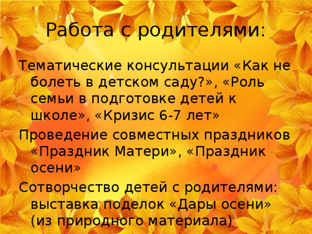 Работа с родителями: Тематические консультации «Как не болеть в детском саду?», «Роль семьи в подготовке детей к школе», «Кризис 6-7 лет» Проведение совместных праздников «Праздник Матери», «Праздник осени» Сотворчество детей с родителями: выставка поделок «Дары осени» (из природного материала) 