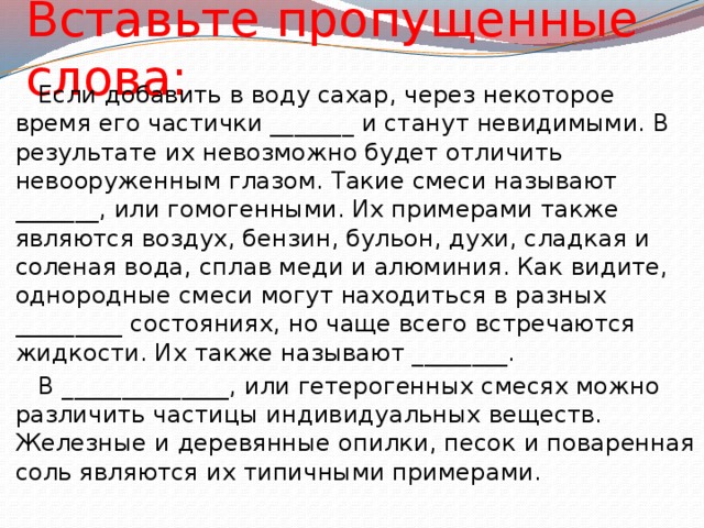 Вставьте пропущенные слова:  Если добавить в воду сахар, через некоторое время его частички _______ и станут невидимыми. В результате их невозможно будет отличить невооруженным глазом. Такие смеси называют _______, или гомогенными. Их примерами также являются воздух, бензин, бульон, духи, сладкая и соленая вода, сплав меди и алюминия. Как видите, однородные смеси могут находиться в разных _________ состояниях, но чаще всего встречаются жидкости. Их также называют ________.  В ______________, или гетерогенных смесях можно различить частицы индивидуальных веществ. Железные и деревянные опилки, песок и поваренная соль являются их типичными примерами. 